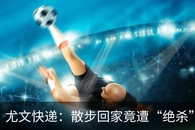 尤文快递：散步回家竟遭“绝杀”！难怪意大利队不进世界杯
